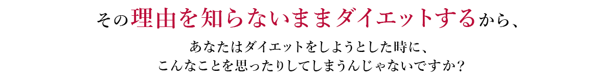 その理由を知らないままダイエットするから、あなたはダイエットをしようとした時に、こんなことを思ったりしてしまうんじゃないですか？