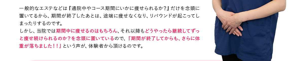 一般的なエステなどは『通院中やコース期間にいかに痩せられるか？』だけを念頭に置いてるから、期間が終了したあとは、途端に痩せなくなり、リバウンドが起こってしまったりするのです。しかし、当院では期間中に痩せるのはもちろん、それ以降もどうやったら継続してずっと痩せ続けられるのか？を念頭に置いているので、『期間が終了してからも、さらに体重が落ちました！！』という声が、体験者から頂けるのです。