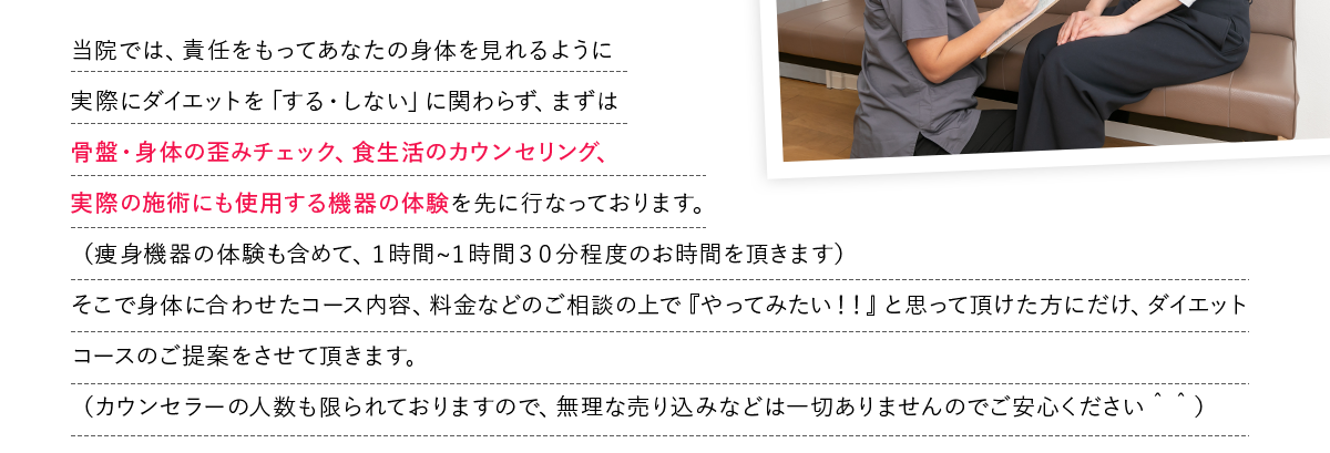 当院では、責任をもってあなたの身体を見れるように
            実際にダイエットを「する・しない」に関わらず、まずは
            骨盤・身体の歪みチェック、食生活のカウンセリング、
            実際の施術にも使用する機器の体験を先に行なっております。
            （痩身機器の体験も含めて、１時間?１時間３０分程度のお時間を頂きます）
            そこで身体に合わせたコース内容、料金などのご相談の上で『やってみたい！！』と思って頂けた方にだけ、ダイエットコースのご提案をさせて頂きます。
            （カウンセラーの人数も限られておりますので、無理な売り込みなどは一切ありませんのでご安心ください＾＾）