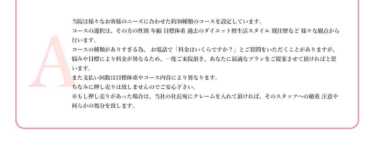 当院は様々なお客様のニーズに合わせた約30種類のコースを設定しています。
          コースの選択は、その方の性別 年齢 目標体重 過去のダイエット暦生活スタイル 既往歴など 様々な観点から行います。
          コースの種類がありすぎる為、 お電話で「料金はいくらですか？」とご質問をいただくことがありますが、悩みや目標により料金が異なるため、一度ご来院頂き、あなたに最適なプランをご提案させて頂ければと思います。
          また支払い回数は目標体重やコース内容により異なります。
          ちなみに押し売りは致しませんのでご安心下さい。
          ※もし押し売りがあった場合は、当社の社長宛にクレームを入れて頂ければ、そのスタッフへの厳重 注意や何らかの処分を致します。
          