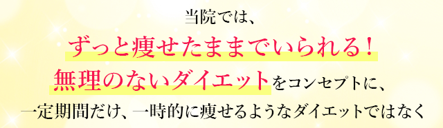 当院では、ずっと痩せたままでいられる！無理のないダイエットをコンセプトに、一定期間だけ、一時的に痩せるようなダイエットではなく