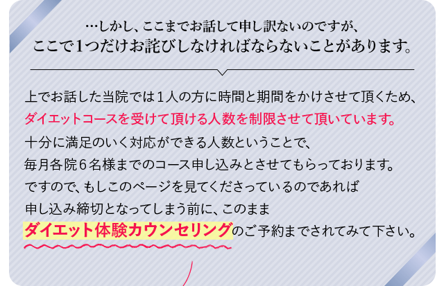 …しかし、ここまでお話して申し訳ないのですが、
            ここで１つだけお詫びしなければならないことがあります。上でお話した当院では１人の方に時間と期間をかけさせて頂くため、
            ダイエットコースを受けて頂ける人数を制限させて頂いています。
            明野院、上野院にそれぞれ美容カウンセラーが２人ずつですので、十分に満足のいく対応ができる人数
            ということで、毎月各院６名様までのコース申し込みとさせてもらっております。
            ですので、もしこのページを見てくださっているのであれば申し込み締切となってしまう前に、
            このままダイエット体験カウンセリングのご予約までされてみて下さい。