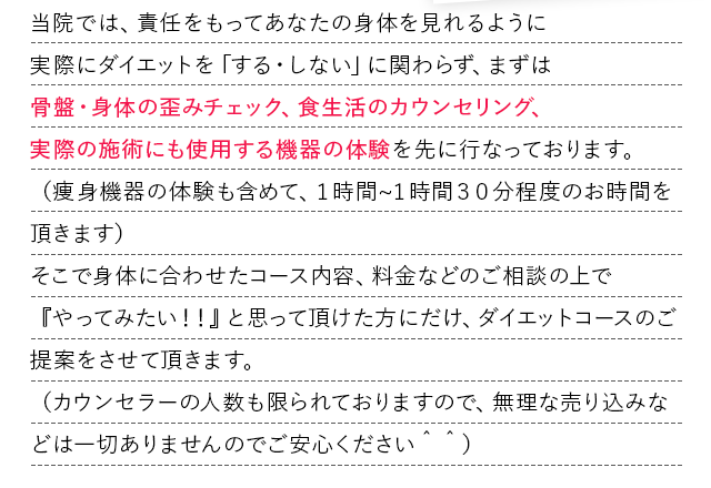 当院では、責任をもってあなたの身体を見れるように
            実際にダイエットを「する・しない」に関わらず、まずは
            骨盤・身体の歪みチェック、食生活のカウンセリング、
            実際の施術にも使用する機器の体験を先に行なっております。
            （痩身機器の体験も含めて、１時間?１時間３０分程度のお時間を頂きます）
            そこで身体に合わせたコース内容、料金などのご相談の上で『やってみたい！！』と思って頂けた方にだけ、ダイエットコースのご提案をさせて頂きます。
            （カウンセラーの人数も限られておりますので、無理な売り込みなどは一切ありませんのでご安心ください＾＾）