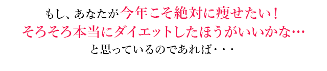 もし、あなたが今年こそ絶対に痩せたい！
          そろそろ本当にダイエットしたほうがいいかな…と思っているのであれば・・・