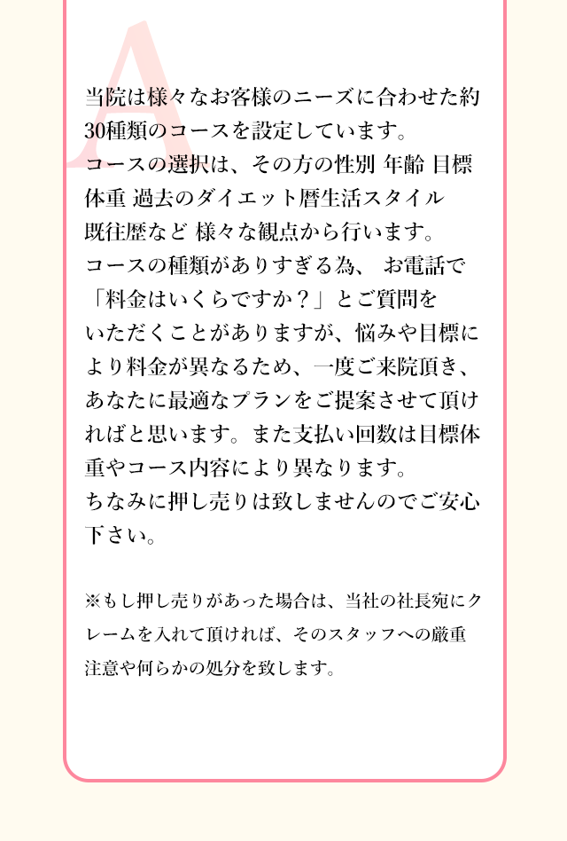 当院は様々なお客様のニーズに合わせた約30種類のコースを設定しています。
          コースの選択は、その方の性別 年齢 目標体重 過去のダイエット暦生活スタイル 既往歴など 様々な観点から行います。
          コースの種類がありすぎる為、 お電話で「料金はいくらですか？」とご質問をいただくことがありますが、悩みや目標により料金が異なるため、一度ご来院頂き、あなたに最適なプランをご提案させて頂ければと思います。
          また支払い回数は目標体重やコース内容により異なります。
          ちなみに押し売りは致しませんのでご安心下さい。
          ※もし押し売りがあった場合は、当社の社長宛にクレームを入れて頂ければ、そのスタッフへの厳重 注意や何らかの処分を致します。
          