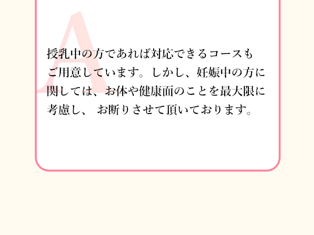 授乳中の方であれば対応できるコースも ご用意しています。しかし、妊娠中の方に関しては、
          お体や健康面のことを最大限に考慮し、 お断りさせて頂いております。