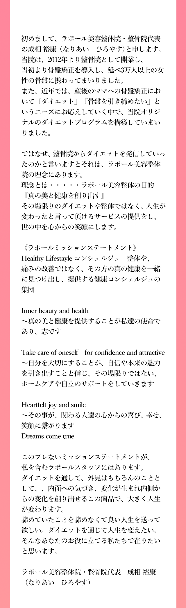 初めまして、ラポール美容整体院・整骨院代表の成相 裕康（なりあい　ひろやす）と申します。
          当院は、2012年より整骨院として開業し、当初より骨盤矯正を導入し、延べ3万人以上の女性の骨盤に携わってまいりました。
          また、近年では、産後のママへの骨盤矯正において『ダイエット』『骨盤を引き締めたい』というニーズにお応えしていく中で、当院オリジナルのダイエットプログラムを構築していまいりました。
          
          ではなぜ、整骨院からダイエットを発信していったのかと言いますとそれは、ラポール美容整体院の理念にあります。
          理念とは・・・・・ラポール美容整体の目的『真の美と健康を創り出す』
          その場限りのダイエットや整体ではなく、人生が変わったと言って頂けるサービスの提供をし、世の中を心からの笑顔にします。
          
          《ラポールミッションステートメント》
          Healthy Lifestayle コンシェルジュ　整体や、痛みの改善ではなく、その方の真の健康を一緒に見つけ出し、
          提供する健康コンシェルジュの集団
          
          Inner beauty and health
          ～真の美と健康を提供することが私達の使命であり、志です
          
          Take care of oneself　for confidence and attractive
          ～自分を大切にすることが、自信や本来の魅力を引き出すことと信じ、その場限りではない、ホームケアや自立のサポートをしていきます
          
          Heartfelt joy and smile
          ～その事が、関わる人達の心からの喜び、幸せ、笑顔に繋がります
          Dreams come true
          
          このブレないミッションステートメントが、私を含むラポールスタッフにはあります。
          ダイエットを通して、外見はもちろんのこととして、、内面への気づき、変化が生まれ内側からの変化を創り出せるこの商品で、大きく人生が変わります。
          諦めていたことを諦めなくて良い人生を送って欲しい。ダイエットを通じて人生を変えたい。そんなあなたのお役に立てる私たちで在りたいと思います。
          
          ラポール美容整体院・整骨院代表　成相 裕康（なりあい　ひろやす）